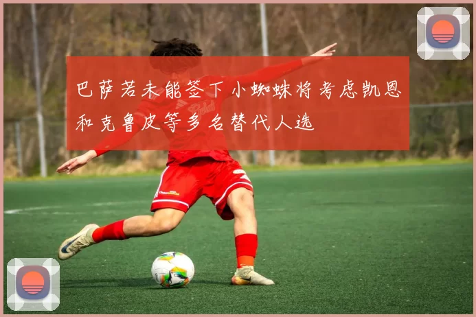 巴萨若未能签下小蜘蛛将考虑凯恩和克鲁皮等多名替代人选