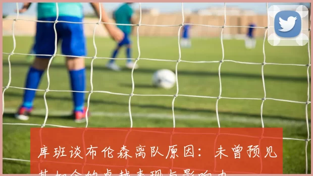 库班谈布伦森离队原因：未曾预见其如今的卓越表现与影响力