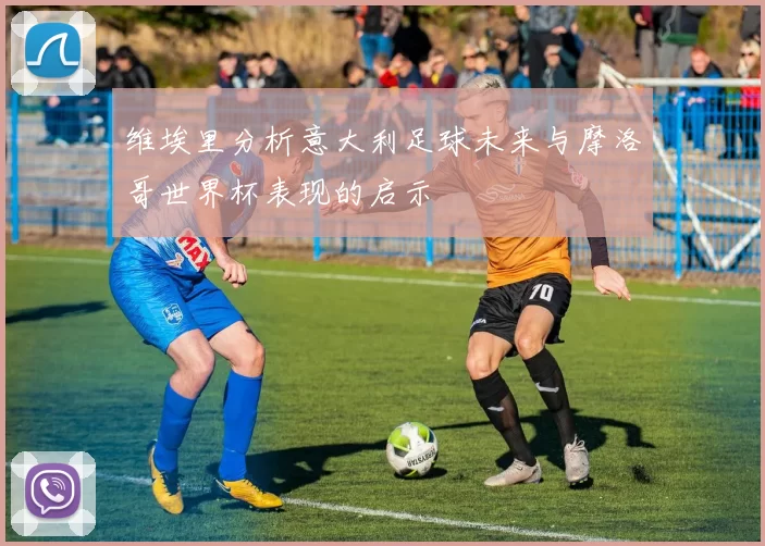 维埃里分析意大利足球未来与摩洛哥世界杯表现的启示