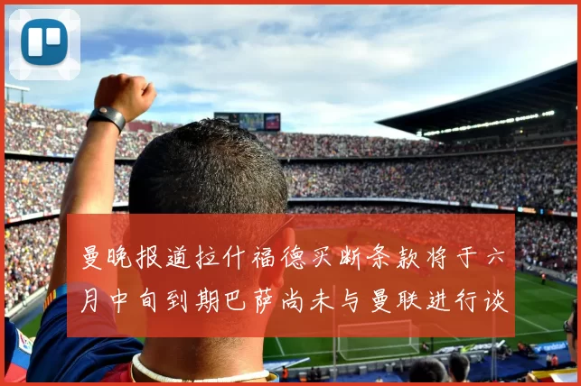 曼晚报道拉什福德买断条款将于六月中旬到期巴萨尚未与曼联进行谈判