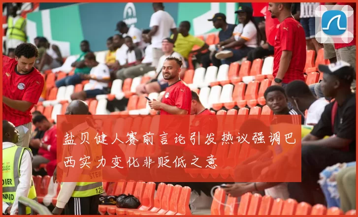 盐贝健人赛前言论引发热议强调巴西实力变化非贬低之意